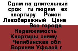 Сдам на длительный срок 6-ти людям 3-ех квартиру  › Район ­ Левобережный › Цена ­ 10 000 - Все города Недвижимость » Квартиры сниму   . Челябинская обл.,Верхний Уфалей г.